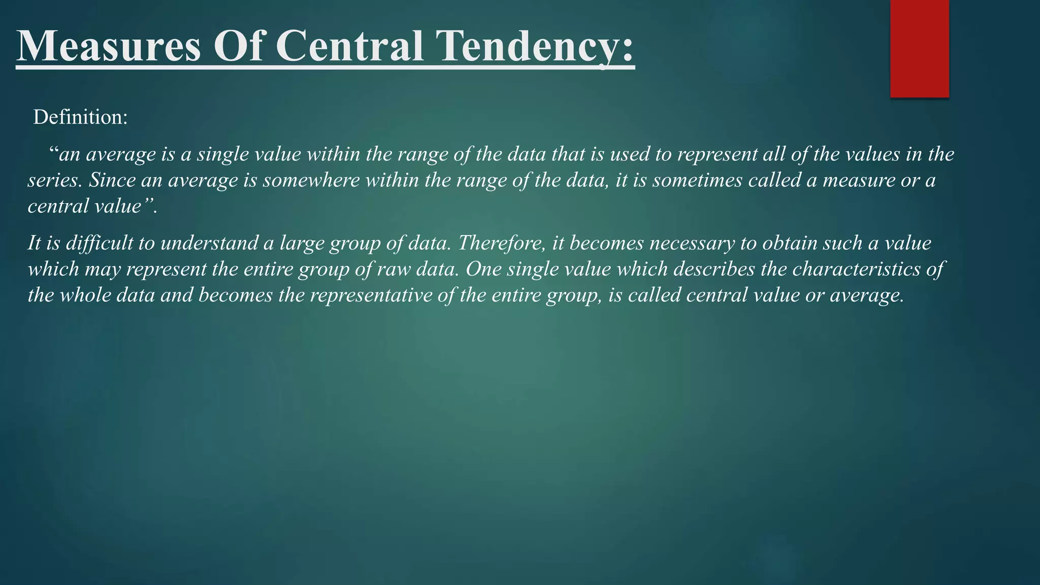 Measures Of Central Tendency:
Definition:
“an average is a single value within the range of the data that is used to represent all of the values in the
series. Since an average is somewhere within the range of the data, it is sometimes called a measure or a
central value”.
It is difficult to understand a large group of data. Therefore, it becomes necessary to obtain such a value
which may represent the entire group of raw data. One single value which describes the characteristics of
the whole data and becomes the representative of the entire group, is called central value or average.
 