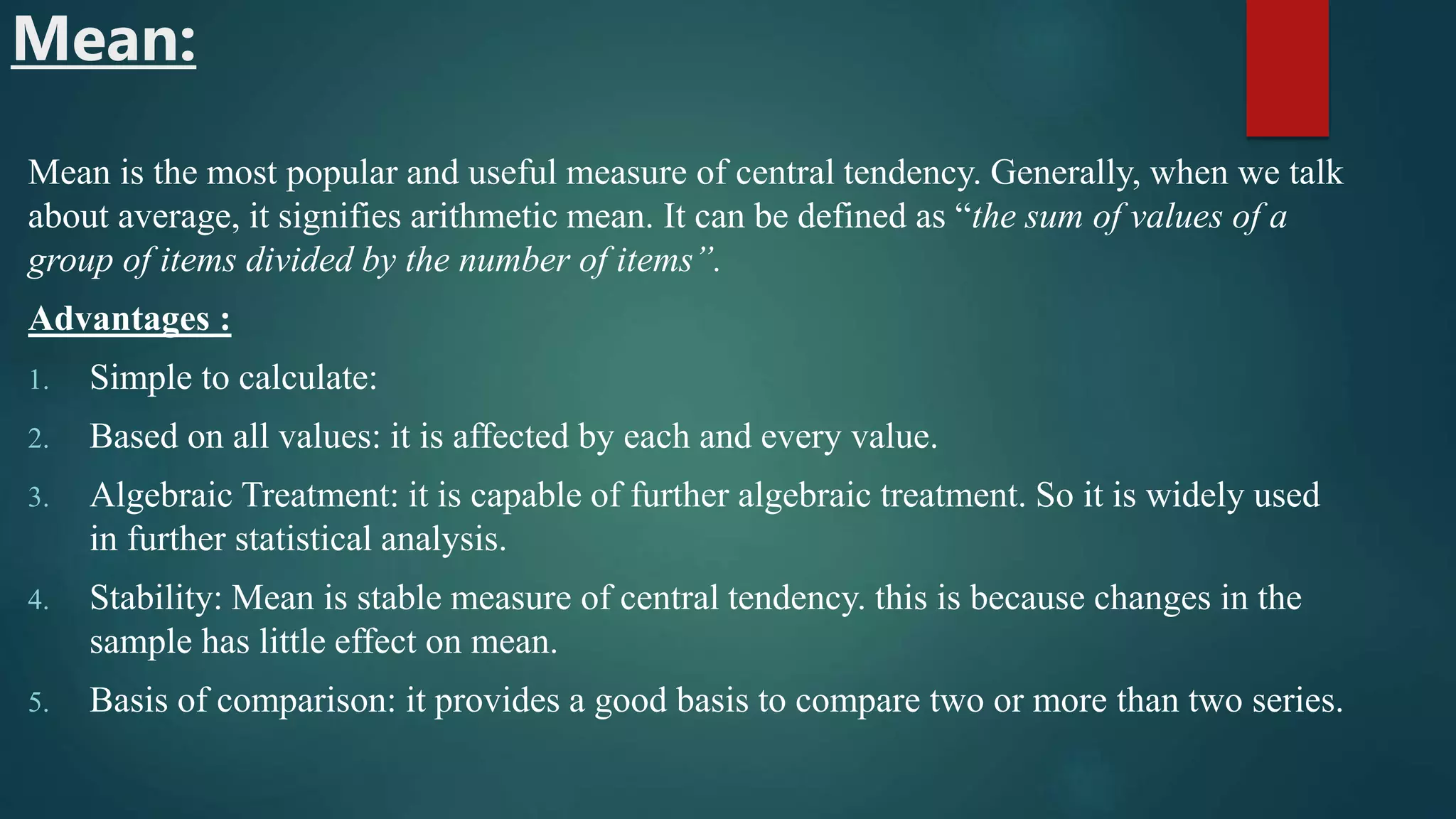 Mean:
Mean is the most popular and useful measure of central tendency. Generally, when we talk
about average, it signifies arithmetic mean. It can be defined as “the sum of values of a
group of items divided by the number of items”.
Advantages :
1. Simple to calculate:
2. Based on all values: it is affected by each and every value.
3. Algebraic Treatment: it is capable of further algebraic treatment. So it is widely used
in further statistical analysis.
4. Stability: Mean is stable measure of central tendency. this is because changes in the
sample has little effect on mean.
5. Basis of comparison: it provides a good basis to compare two or more than two series.
 