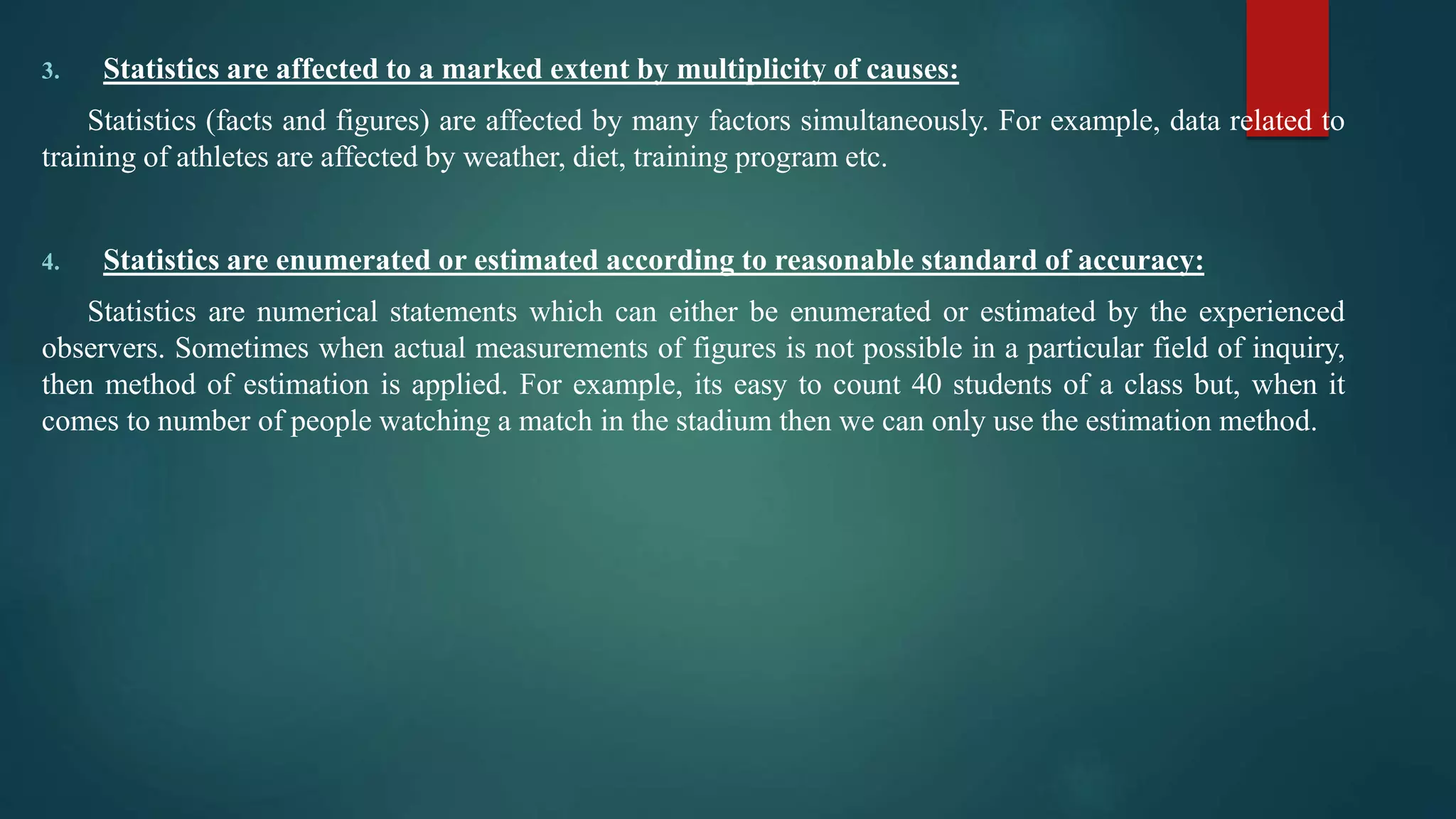 3. Statistics are affected to a marked extent by multiplicity of causes:
Statistics (facts and figures) are affected by many factors simultaneously. For example, data related to
training of athletes are affected by weather, diet, training program etc.
4. Statistics are enumerated or estimated according to reasonable standard of accuracy:
Statistics are numerical statements which can either be enumerated or estimated by the experienced
observers. Sometimes when actual measurements of figures is not possible in a particular field of inquiry,
then method of estimation is applied. For example, its easy to count 40 students of a class but, when it
comes to number of people watching a match in the stadium then we can only use the estimation method.
 