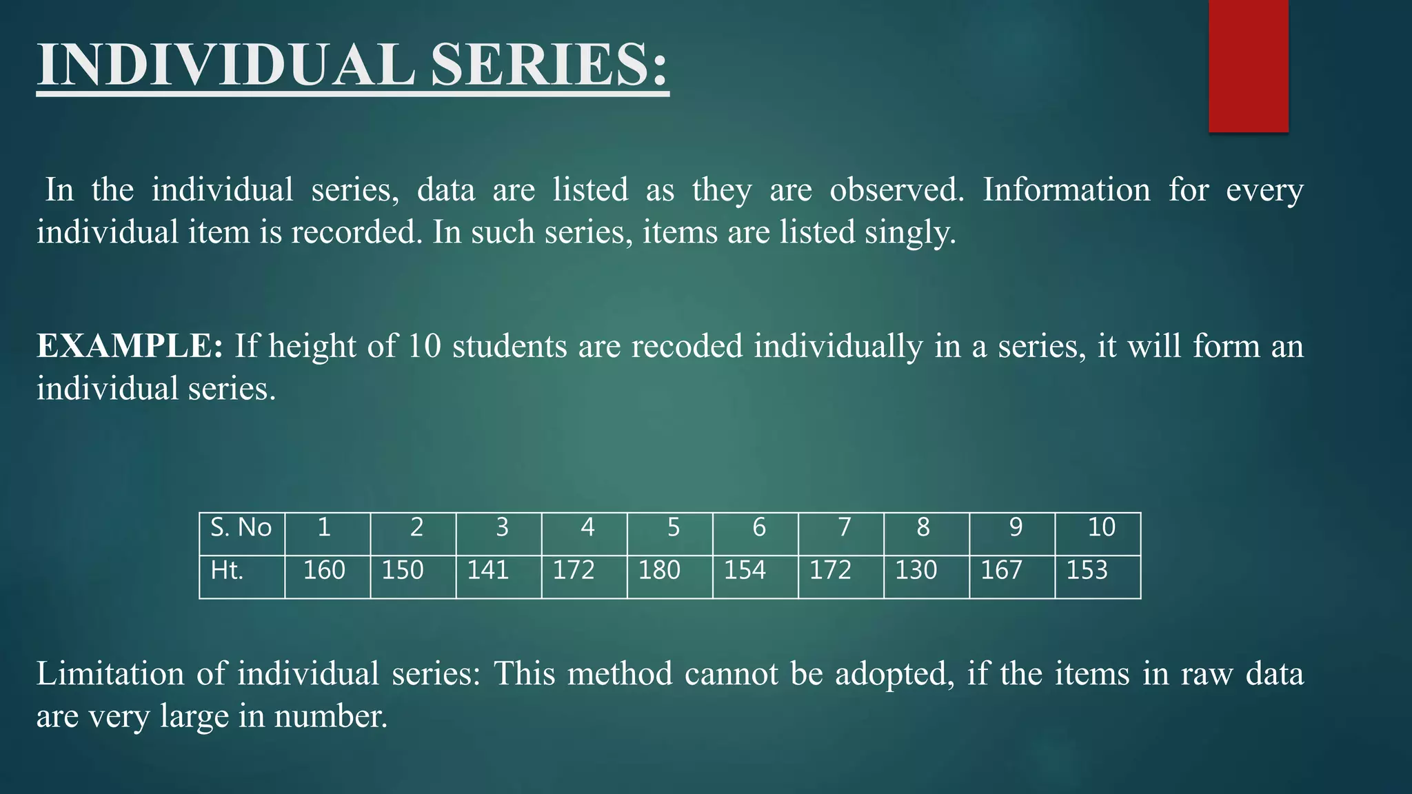 INDIVIDUAL SERIES:
In the individual series, data are listed as they are observed. Information for every
individual item is recorded. In such series, items are listed singly.
EXAMPLE: If height of 10 students are recoded individually in a series, it will form an
individual series.
Limitation of individual series: This method cannot be adopted, if the items in raw data
are very large in number.
S. No 1 2 3 4 5 6 7 8 9 10
Ht. 160 150 141 172 180 154 172 130 167 153
 