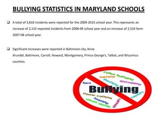 BULLYING STATISTICS IN MARYLAND SCHOOLS
 A total of 3,818 incidents were reported for the 2009-2010 school year. This represents an
increase of 2,132 reported incidents from 2008-09 school year and an increase of 2,524 form
2007-08 school year.

 Significant increases were reported in Baltimore city, Anne
Arundel, Baltimore, Carroll, Howard, Montgomery, Prince George’s, Talbot, and Wicomico
counties.

 