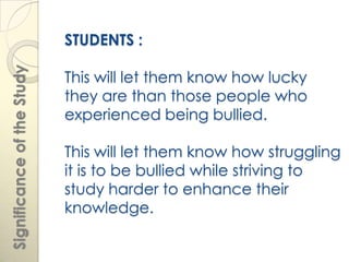 STUDENTS :
Significance of the Study


                            This will let them know how lucky
                            they are than those people who
                            experienced being bullied.

                            This will let them know how struggling
                            it is to be bullied while striving to
                            study harder to enhance their
                            knowledge.
 