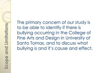 The primary concern of our study is
Scope and Limitations



                        to be able to identify if there is
                        bullying occurring in the College of
                        Fine Arts and Design in University of
                        Santo Tomas, and to discuss what
                        bullying is and it’s cause and effect.
 