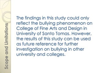 The findings in this study could only
                        reflect the bullying phenomenon on
Scope and Limitations




                        College of Fine Arts and Design in
                        University of Santo Tomas. However,
                        the results of this study can be used
                        as future reference for further
                        investigation on bullying in other
                        university and colleges.
 