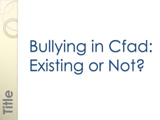 Bullying in Cfad:
        Existing or Not?
Title
 