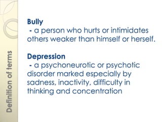 Bully
                      - a person who hurts or intimidates
                      others weaker than himself or herself.
Definition of terms




                      Depression
                       - a psychoneurotic or psychotic
                      disorder marked especially by
                      sadness, inactivity, difficulty in
                      thinking and concentration
 