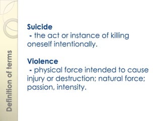 Suicide
                       - the act or instance of killing
                      oneself intentionally.
Definition of terms




                      Violence
                       - physical force intended to cause
                      injury or destruction; natural force;
                      passion, intensity.
 