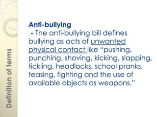 Anti-bullying
                       - The anti-bullying bill defines
                      bullying as acts of unwanted
                      physical contact like “pushing,
Definition of terms




                      punching, shoving, kicking, slapping,
                      tickling, headlocks, school pranks,
                      teasing, fighting and the use of
                      available objects as weapons.”
 
