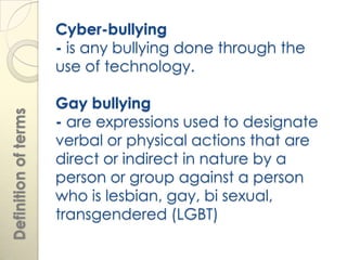 Cyber-bullying
                      - is any bullying done through the
                      use of technology.

                      Gay bullying
Definition of terms




                      - are expressions used to designate
                      verbal or physical actions that are
                      direct or indirect in nature by a
                      person or group against a person
                      who is lesbian, gay, bi sexual,
                      transgendered (LGBT)
 