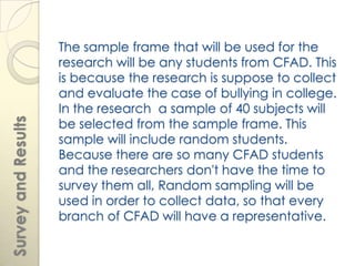 The sample frame that will be used for the
                     research will be any students from CFAD. This
                     is because the research is suppose to collect
                     and evaluate the case of bullying in college.
                     In the research a sample of 40 subjects will
                     be selected from the sample frame. This
Survey and Results




                     sample will include random students.
                     Because there are so many CFAD students
                     and the researchers don't have the time to
                     survey them all, Random sampling will be
                     used in order to collect data, so that every
                     branch of CFAD will have a representative.
 