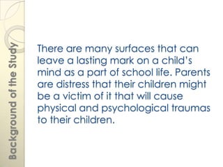 There are many surfaces that can
Background of the Study



                          leave a lasting mark on a child’s
                          mind as a part of school life. Parents
                          are distress that their children might
                          be a victim of it that will cause
                          physical and psychological traumas
                          to their children.
 