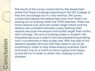 The results of the survey conducted by the researchers
             states that there is bullying happening in the UST College of
             Fine Arts and Design but it is very minimal. The survey
             conducted helped the researchers know that there is an
             existing act of bullying inside the CFAD premises. There are
             many reasons how and why bullies target others and the
             reasons are consistent between cases. Bullying often
             repeats because the reasons that bullies target their victims
             don't change. This acts of bullying makes a student’s life
             miserable because students who are experiencing bullying
Conclusion




             can’t concentrate in their studies well. With the help of this
             research people will know that they need to act or do
             something in order to stop these bullying scenarios. Each
             and every one of us wants to have a good and happy
             school life but in order to attain that, bullying must be
             stopped.
 