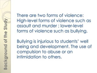 There are two forms of violence:
                          High-level forms of violence such as
Background of the Study



                          assault and murder ; lower-level
                          forms of violence such as bullying.

                          Bullying is injurious to students’ well
                          being and development. The use of
                          compulsion to abuse or an
                          intimidation to others.
 