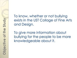 To know, whether or not bullying
                         exists in the UST Collage of Fine Arts
Objective of the Study




                         and Design.

                         To give more information about
                         bullying for the people to be more
                         knowledgeable about it.
 