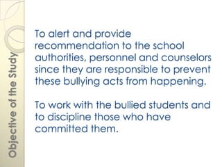 To alert and provide
                         recommendation to the school
                         authorities, personnel and counselors
Objective of the Study




                         since they are responsible to prevent
                         these bullying acts from happening.

                         To work with the bullied students and
                         to discipline those who have
                         committed them.
 