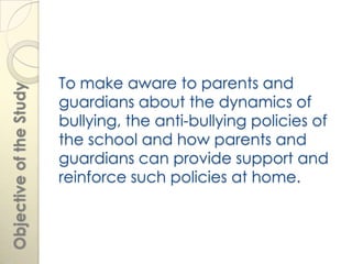 To make aware to parents and
Objective of the Study




                         guardians about the dynamics of
                         bullying, the anti-bullying policies of
                         the school and how parents and
                         guardians can provide support and
                         reinforce such policies at home.
 