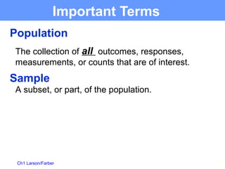 Ch1 Larson/Farber 11
Important Terms
Population
The collection of all outcomes, responses,
measurements, or counts that are of interest.
Sample
A subset, or part, of the population.
 