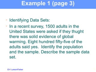 Ch1 Larson/Farber
Example 1 (page 3)

Identifying Data Sets:

In a recent survey, 1500 adults in the
United States were asked if they thught
there was solid evidence of global
warming. Eight hundred fifty-five of the
adults said yes. Identify the population
and the sample. Describe the sample data
set.
13
 