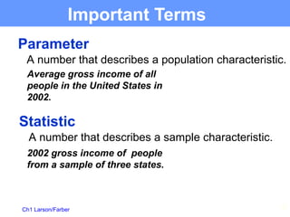 Ch1 Larson/Farber 17
Important Terms
Parameter
A number that describes a population characteristic.
Statistic
A number that describes a sample characteristic.
Average gross income of all
people in the United States in
2002.
2002 gross income of people
from a sample of three states.
 