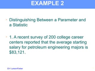 Ch1 Larson/Farber
EXAMPLE 2

Distinguishing Between a Parameter and
a Statistic

1. A recent survey of 200 college career
centers reported that the average starting
salary for petroleum engineering majors is
$83,121.
18
 