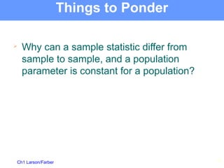 Ch1 Larson/Farber
Things to Ponder

Why can a sample statistic differ from
sample to sample, and a population
parameter is constant for a population?
19
 