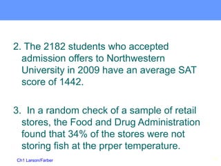 Ch1 Larson/Farber
2. The 2182 students who accepted
admission offers to Northwestern
University in 2009 have an average SAT
score of 1442.
3. In a random check of a sample of retail
stores, the Food and Drug Administration
found that 34% of the stores were not
storing fish at the prper temperature.
20
 