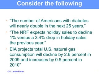 Ch1 Larson/Farber
Consider the following

“The number of Americans with diabetes
will nearly double in the next 25 years.”
n “The NRF expects holiday sales to decline
1% versus a 3.4% drop in holiday sales
the previous year.”
n EIA projects total U.S. natural gas
consumption will decline by 2.6 percent in
2009 and increases by 0.5 percent in
2010”
3
 