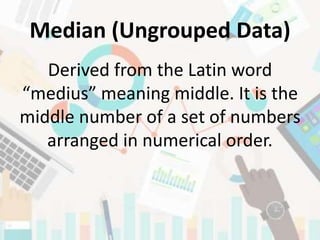 Median (Ungrouped Data)
Derived from the Latin word
“medius” meaning middle. It is the
middle number of a set of numbers
arranged in numerical order.
 