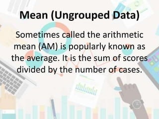 Mean (Ungrouped Data)
Sometimes called the arithmetic
mean (AM) is popularly known as
the average. It is the sum of scores
divided by the number of cases.
 