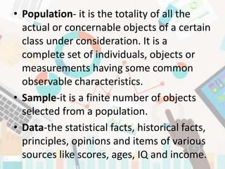 • Population- it is the totality of all the
actual or concernable objects of a certain
class under consideration. It is a
complete set of individuals, objects or
measurements having some common
observable characteristics.
• Sample-it is a finite number of objects
selected from a population.
• Data-the statistical facts, historical facts,
principles, opinions and items of various
sources like scores, ages, IQ and income.
 