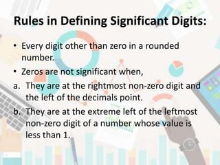 Rules in Defining Significant Digits:
• Every digit other than zero in a rounded
number.
• Zeros are not significant when,
a. They are at the rightmost non-zero digit and
the left of the decimals point.
b. They are at the extreme left of the leftmost
non-zero digit of a number whose value is
less than 1.
 