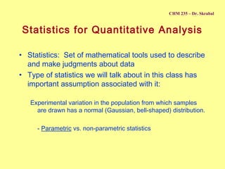 CHM 235 – Dr. Skrabal

Statistics for Quantitative Analysis
• Statistics: Set of mathematical tools used to describe
and make judgments about data
• Type of statistics we will talk about in this class has
important assumption associated with it:
Experimental variation in the population from which samples
are drawn has a normal (Gaussian, bell-shaped) distribution.
- Parametric vs. non-parametric statistics

 