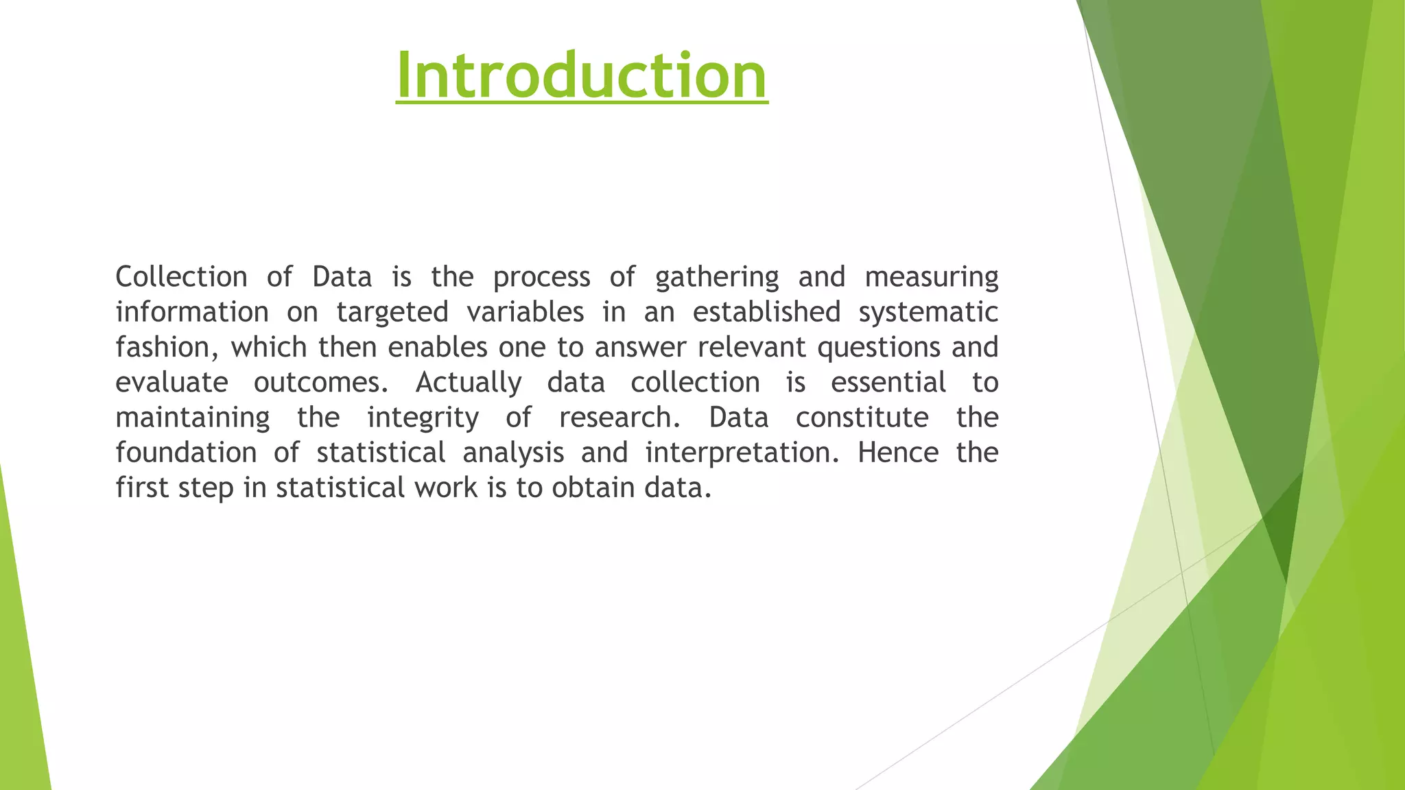 Introduction
Collection of Data is the process of gathering and measuring
information on targeted variables in an established systematic
fashion, which then enables one to answer relevant questions and
evaluate outcomes. Actually data collection is essential to
maintaining the integrity of research. Data constitute the
foundation of statistical analysis and interpretation. Hence the
first step in statistical work is to obtain data.
 
