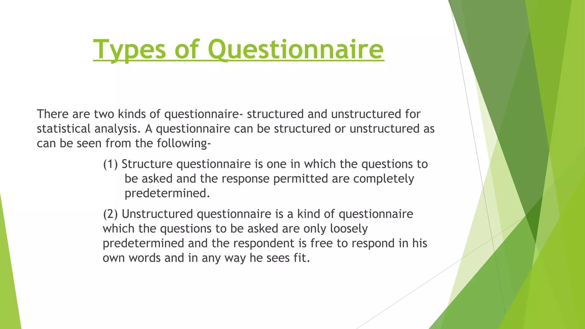 Types of Questionnaire
There are two kinds of questionnaire- structured and unstructured for
statistical analysis. A questionnaire can be structured or unstructured as
can be seen from the following-
(1) Structure questionnaire is one in which the questions to
be asked and the response permitted are completely
predetermined.
(2) Unstructured questionnaire is a kind of questionnaire
which the questions to be asked are only loosely
predetermined and the respondent is free to respond in his
own words and in any way he sees fit.
 