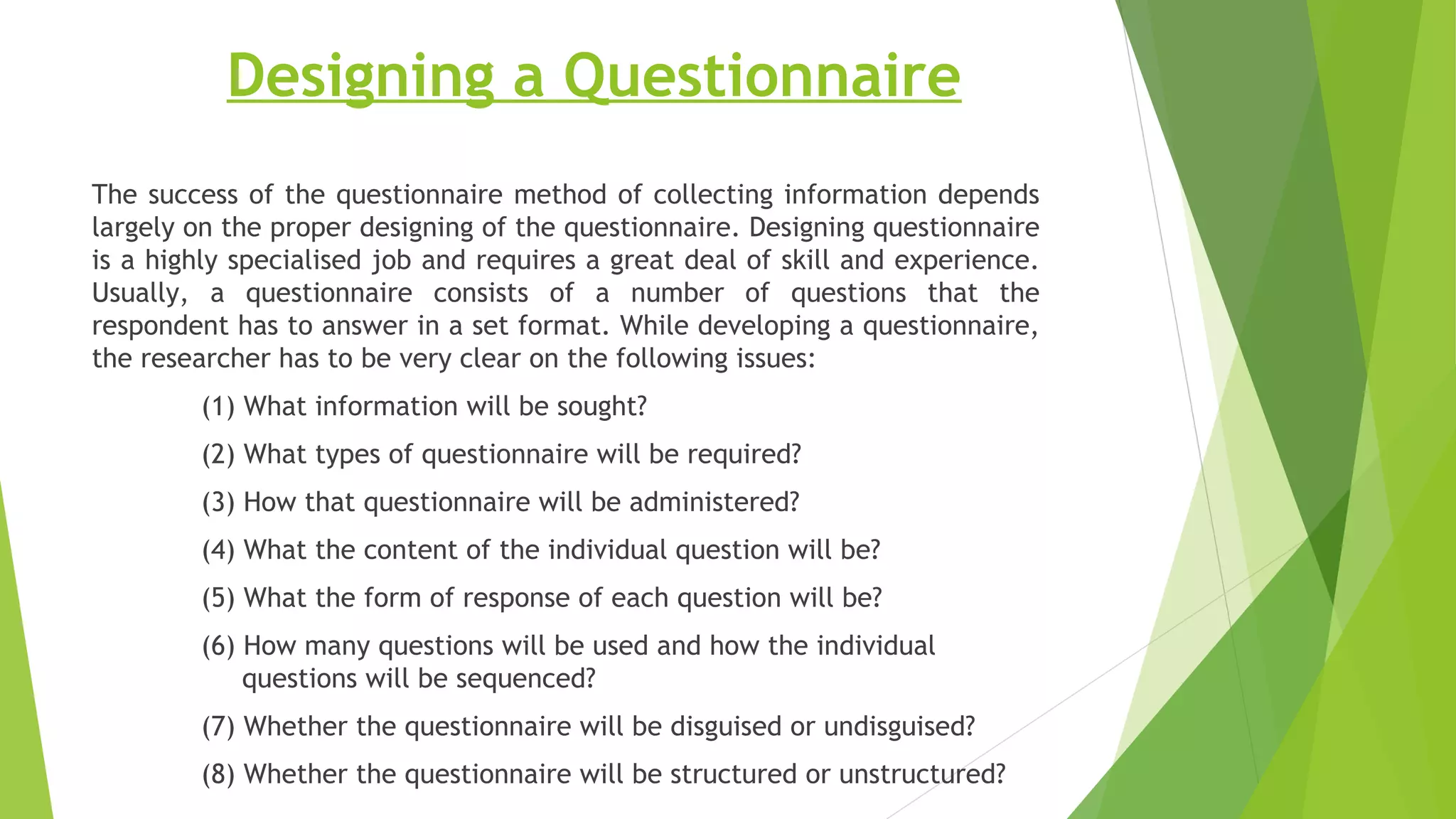 Designing a Questionnaire
The success of the questionnaire method of collecting information depends
largely on the proper designing of the questionnaire. Designing questionnaire
is a highly specialised job and requires a great deal of skill and experience.
Usually, a questionnaire consists of a number of questions that the
respondent has to answer in a set format. While developing a questionnaire,
the researcher has to be very clear on the following issues:
(1) What information will be sought?
(2) What types of questionnaire will be required?
(3) How that questionnaire will be administered?
(4) What the content of the individual question will be?
(5) What the form of response of each question will be?
(6) How many questions will be used and how the individual
questions will be sequenced?
(7) Whether the questionnaire will be disguised or undisguised?
(8) Whether the questionnaire will be structured or unstructured?
 