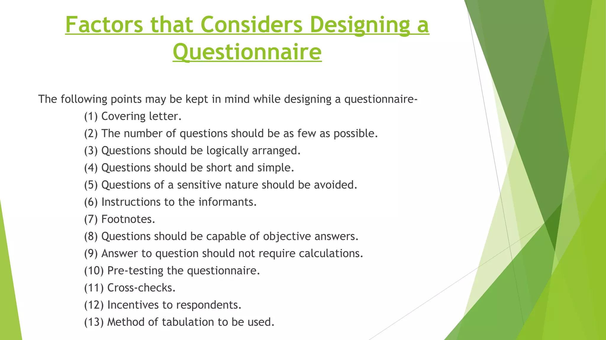 Factors that Considers Designing a
Questionnaire
The following points may be kept in mind while designing a questionnaire-
(1) Covering letter.
(2) The number of questions should be as few as possible.
(3) Questions should be logically arranged.
(4) Questions should be short and simple.
(5) Questions of a sensitive nature should be avoided.
(6) Instructions to the informants.
(7) Footnotes.
(8) Questions should be capable of objective answers.
(9) Answer to question should not require calculations.
(10) Pre-testing the questionnaire.
(11) Cross-checks.
(12) Incentives to respondents.
(13) Method of tabulation to be used.
 