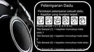Pelemparan Dadu
Percobaan pelemparan sebuah dadu
• Kejadian yang mungkin terjadi :
Ruang Sampel = { 1, 2, 3, 4, 5, 6 }
Titik Sampel {1} = kejadian munculnya mata
dadu 1
Titik Sampel {2} = kejadian munculnya mata dadu
2
Titik Sampel {3} = kejadian munculnya mata dadu
3
Titik Sampel {4} = kejadian munculnya mata dadu
 