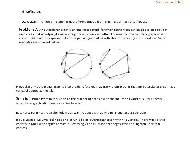 4. reflexive
Solution. The “beats” relation is not reflexive since a tournament graph has no self-loops.
Problem 7. An outerplanar graph is an undirected graph for which the vertices can be placed on a circle in
such a way that no edges (drawn as straight lines) cross each other. For example, the complete graph on 4
vertices, K4, is not outerplanar but any proper subgraph of K4 with strictly fewer edges is outerplanar. Some
examples are provided below:
Prove that any outerplanar graph is 3-colorable. A fact you may use without proof is that any outerplanar graph has a
vertex of degree at most 2.
Solution. Proof. Proof by induction on the number of nodes n with the induction hypothesis P(n) = ”every
outerplanar graph with n vertices is 3-colorable.”
Base case: For n = 1 the single node graph with no edges is trivially outerplanar and 3-colorable.
Inductive step: Assume P(n) holds and let Gn+1 be an outerplanar graph with n+1 vertices. There must exist a
vertex v in Gn+1 with degree at most 2. Removing v and all its incident edges leaves a subgraph Gn with n
vertices.
Statistics Exam Help
 