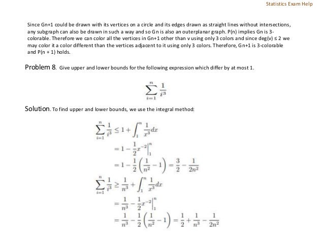 Since Gn+1 could be drawn with its vertices on a circle and its edges drawn as straight lines without intersections,
any subgraph can also be drawn in such a way and so Gn is also an outerplanar graph. P(n) implies Gn is 3-
colorable. Therefore we can color all the vertices in Gn+1 other than v using only 3 colors and since deg(v) ≤ 2 we
may color it a color different than the vertices adjacent to it using only 3 colors. Therefore, Gn+1 is 3-colorable
and P(n + 1) holds.
Problem 8. Give upper and lower bounds for the following expression which differ by at most 1.
Solution. To find upper and lower bounds, we use the integral method:
Statistics Exam Help
 