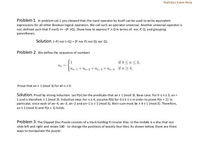 Problem 1. In problem set 1 you showed that the nand operator by itself can be used to write equivalent
expressions for all other Boolean logical operators. We call such an operator universal. Another universal operator is
nor, defined such that P norQ ⇔ ¬(P ∨Q). Show how to express P ∧ Q in terms of: nor, P, Q, and grouping
parentheses.
Solution. (¬P) nor (¬Q) = (P nor P) nor (Q nor Q).
Problem 2. We define the sequence of numbers
Prove that an ≡ 1 (mod 3) for all n ≥ 0.
Solution. Proof by strong induction. Let P(n) be the predicate that an ≡ 1 (mod 3). Base case: For 0 ≤ n ≤ 3, an =
1 and is therefore ≡ 1 (mod 3). Inductive step: For n ≥ 4, assume P(k) for 0 ≤ k ≤ n in order to prove P(n + 1). In
particular, since each of an−4, an−3, an−2 and an−1 is ≡ 1 (mod 3), their sum must be ≡ 4 ≡ 1 (mod 3). Therefore,
an ≡ 1 (mod 3) and P(n + 1) holds.
Problem 3. The Slipped Disc Puzzle consists of a track holding 9 circular tiles. In the middle is a disc that can
slide left and right and rotate 180 ◦ to change the positions of exactly four tiles. As shown below, there are three
ways to manipulate the puzzle:
Statistics Exam Help
 