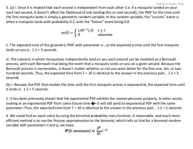 3. (a) i. Since it is implied that each second is independent from each other (i.e. if a mosquito landed on your
neck last second, it doesn’t affect the likelihood of one landing this or next second), the PMF for the time until
the first mosquito lands is simply a geometric random variable. In this random variable, the “success” event is
when a mosquito lands with probability 0.2, with the “failure” event being 0.8.
ii. The expected time of the geometric PMF with parameter is , so the expected p time until the first mosquito
lands on you is . 1 2 = 5 seconds.
iii. The scenario in which mosquitoes independently land on you each second can be modeled as a Bernoulli
process, with each Bernoulli trial being the event that a mosquito lands on you on a given second. Because the
Bernoulli process is memoryless, it doesn’t matter whether or not you were bitten for the first one, ten, or two
hundred seconds. Thus, the expected time from T = 10 is identical to the answer in the previous part, . 1 2 = 5
seconds
(b) i. Because the PDF that models the time until the first mosquito arrives is exponential, the expected time until
it lands is . 1 2 = 5 seconds.
ii. It has been previously shown that the exponential PDF exhibits the memorylessness property. In other words,
looking at an exponential PDF from some future time �= 0 will still yield an exponential PDF with the same
parameter. Thus, the expected time from T = 10 is identical to the answer in the previous part, . 1 2 = 5 seconds.
4. We could find an exact value by using the binomial probability mass function. A reasonable, and much more
efficient method is to use the Poisson approximation to the binomial, which tells us that for a binomial random
variable with parameters n and p, we have:
Statistics Exam Help
 
