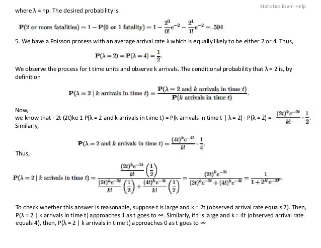 where λ = np. The desired probability is
5. We have a Poisson process with an average arrival rate λ which is equally likely to be either 2 or 4. Thus,
We observe the process for t time units and observe k arrivals. The conditional probability that λ = 2 is, by
definition
Now,
we know that −2t (2t)ke 1 P(λ = 2 and k arrivals in time t) = P(k arrivals in time t | λ = 2) · P(λ = 2) = ·
Similarly,
Thus,
To check whether this answer is reasonable, suppose t is large and k = 2t (observed arrival rate equals 2). Then,
P(λ = 2 | k arrivals in time t) approaches 1 as t goes to ∞. Similarly, if t is large and k = 4t (observed arrival rate
equals 4), then, P(λ = 2 | k arrivals in time t) approaches 0 as t goes to ∞
Statistics Exam Help
 