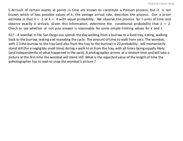 5.Arrivals of certain events at points in time are known to constitute a Poisson process, but it is not
known which of two possible values of λ, the average arrival rate, describes the process. Our a priori
estimate is that λ = 2 or λ = 4 with equal probability. We observe the process for t units of time and
observe exactly k arrivals. Given this information, determine the conditional probability that λ = 2.
Check to see whether or not your answer is reasonable for some simple limiting values for k and t.
G1† . A wombat in the San Diego zoo spends the day walking from a burrow to a food tray, eating, walking
back to the burrow, resting and repeating the cycle. The amount of time to walk from secs. The wombat,
with 1 3 the burrow to the tray (and also from the tray to the burrow) is 20 probability , will momentarily
stand still (for a negligibly small time) during a walk to or from the tray, with all times being equally likely
(and independently of what happened in the past). A photographer arrives at a random time and will take a
picture at the first time the wombat will stand still. What is the expected value of the length of time the
pohotographer has to wait to snap the wombat’s picture ?
Statistics Exam Help
 