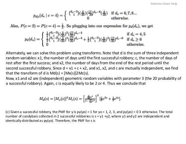 Alternately, we can solve this problem using transforms. Note that d is the sum of three independent
random variables: x1, the number of days until the first successful robbery; c, the number of days of
rest after the first success; and x2, the number of days from the end of the rest period until the
second successful robbery. Since d = x1 + c + x2, and x1, x2, and c are mutually independent, we find
that the transform of d is Md(s) = [Mx(s)]2Mc(s).
Now, x1 and x2 are (independent) geometric random variables with parameter 3 (the 20 probability of
a successful robbery). Again, c is equally likely to be 2 or 4. Thus we conclude that
(c) Given a successful robbery, the PMF for y is py(yo) = 1 for yo = 1, 2, 3, and py(yo) = 0 3 otherwise. The total
number of candybars collected in 2 successful robberies is s = y1 +y2, where y1 and y2 are independent and
identically distributed as py(yo). Therefore, the PMF for s is
Statistics Exam Help
 