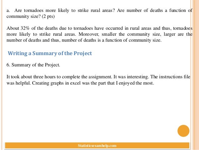 a. Are tornadoes more likely to strike rural areas? Are number of deaths a function of
community size? (2 pts)
About 32% of the deaths due to tornadoes have occurred in rural areas and thus, tornadoes
more likely to strike rural areas. Moreover, smaller the community size, larger are the
number of deaths and thus, number of deaths is a function of community size.
6. Summary of the Project.
It took about three hours to complete the assignment. It was interesting. The instructions file
was helpful. Creating graphs in excel was the part that I enjoyed the most.
Writing a Summary of the Project
Statisticsexamhelp.com
 