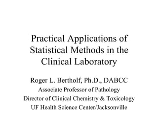 Practical Applications of Statistical Methods in the Clinical Laboratory Roger L. Bertholf, Ph.D., DABCC Associate Professor of Pathology Director of Clinical Chemistry & Toxicology UF Health Science Center/Jacksonville 
