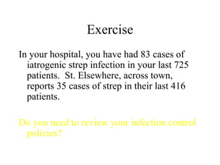 Exercise In your hospital, you have had 83 cases of iatrogenic strep infection in your last 725 patients.  St. Elsewhere, across town, reports 35 cases of strep in their last 416 patients. Do you need to review your infection control policies? 