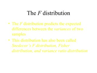The  F  distribution The  F  distribution predicts the expected differences between the  variances  of two samples This distribution has also been called  Snedecor’s F distribution, Fisher distribution, and variance ratio distribution 