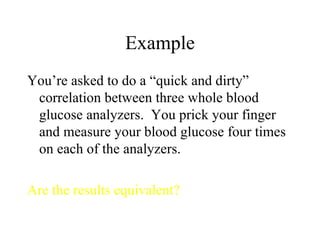 Example You’re asked to do a “quick and dirty” correlation between three whole blood glucose analyzers.  You prick your finger and measure your blood glucose four times on each of the analyzers. Are the results equivalent? 