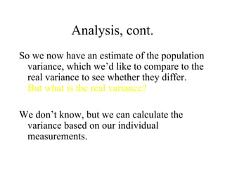 Analysis, cont. So we now have an estimate of the population variance, which we’d like to compare to the real variance to see whether they differ.  But what is the real variance? We don’t know, but we can calculate the variance based on our individual measurements. 